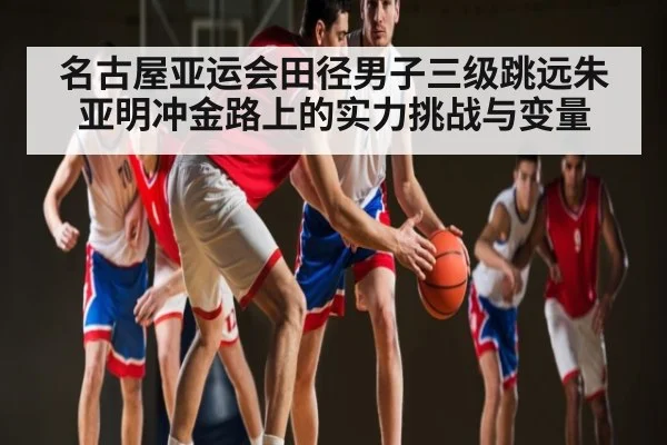 名古屋亚运会田径男子三级跳远朱亚明冲金路上的实力挑战与变量（c7c7.vip，c7c7.app）