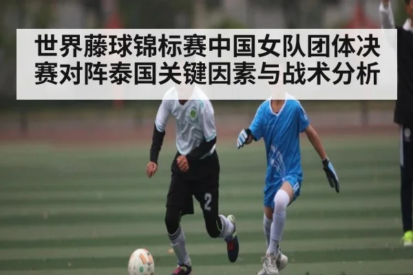 世界藤球锦标赛中国女队团体决赛对阵泰国关键因素与战术分析(c7c7.vip,c7c7.app)