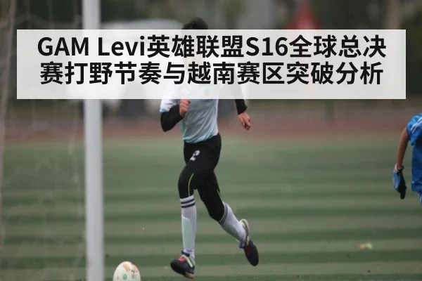 GAM Levi英雄联盟S16全球总决赛打野节奏与越南赛区突破分析